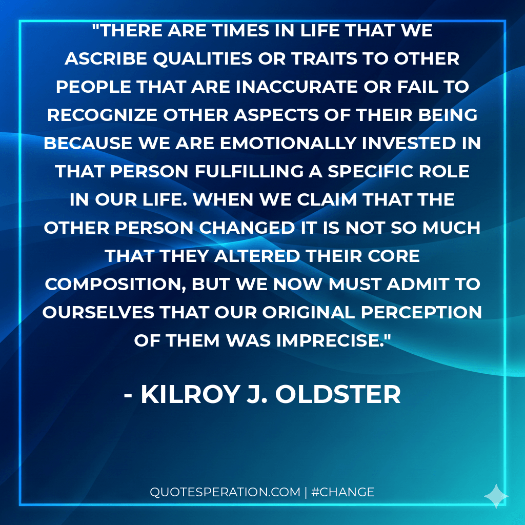 There are times in life that we ascribe qualities or traits to other people that are inaccurate or fail to recognize other aspects of their being because we are emotionally invested in that person fulfilling a specific role in our life. When we claim that the other person changed it is not so much that they altered their core composition, but we now must admit to ourselves that our original perception of them was imprecise.