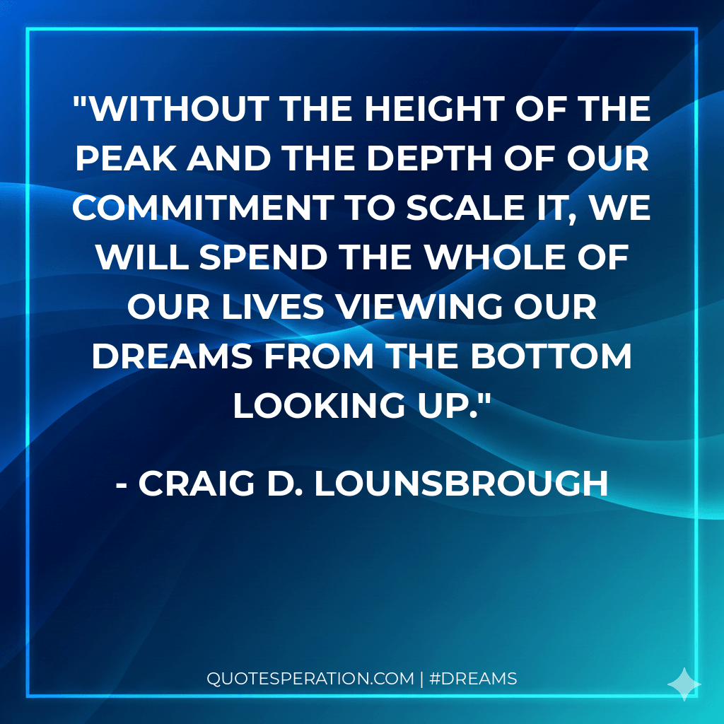Without the height of the peak and the depth of our commitment to scale it, we will spend the whole of our lives viewing our dreams from the bottom looking up.
