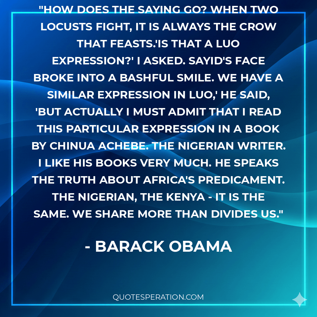 How does the saying go? When two locusts fight, it is always the crow that feasts.'Is that a Luo expression?' I asked. Sayid's face broke into a bashful smile. We have a similar expression in Luo,' he said, 'but actually I must admit that I read this particular expression in a book by Chinua Achebe. The Nigerian writer. I like his books very much. He speaks the truth about Africa's predicament. the Nigerian, the Kenya - it is the same. We share more than divides us.