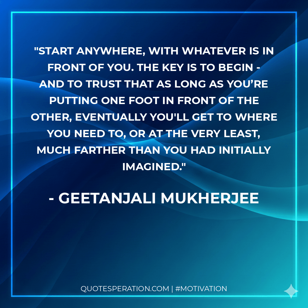 Start anywhere, with whatever is in front of you. The key is to begin - and to trust that as long as you’re putting one foot in front of the other, eventually you'll get to where you need to, or at the very least, much farther than you had initially imagined.