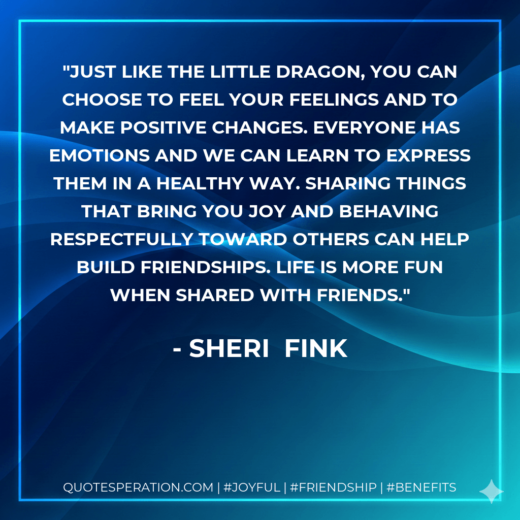 Just like the Little Dragon, you can choose to feel your feelings and to make positive changes. Everyone has emotions and we can learn to express them in a healthy way. Sharing things that bring you joy and behaving respectfully toward others can help build friendships. Life is more fun when shared with friends. - Sheri Fink