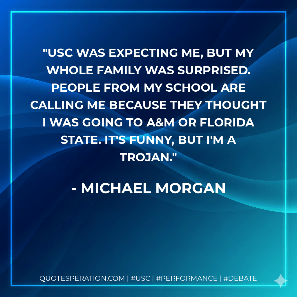 USC was expecting me, but my whole family was surprised. People from my school are calling me because they thought I was going to A&M or Florida State. It's funny, but I'm a Trojan. - Michael Morgan