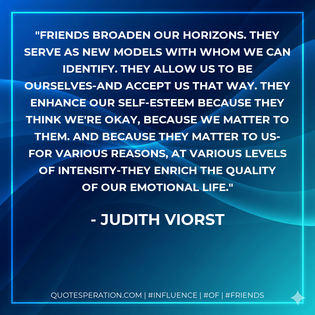 Friends broaden our horizons. They serve as new models with whom we can identify. They allow us to be ourselves-and accept us that way. They enhance our self-esteem because they think we're okay, because we matter to them. And because they matter to us-for various reasons, at various levels of intensity-they enrich the quality of our emotional life. - Judith Viorst