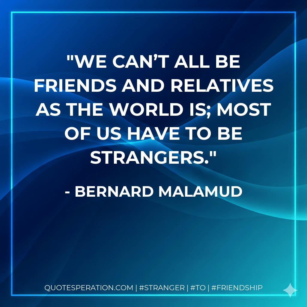 We can’t all be friends and relatives as the world is; most of us have to be strangers. - Bernard Malamud
