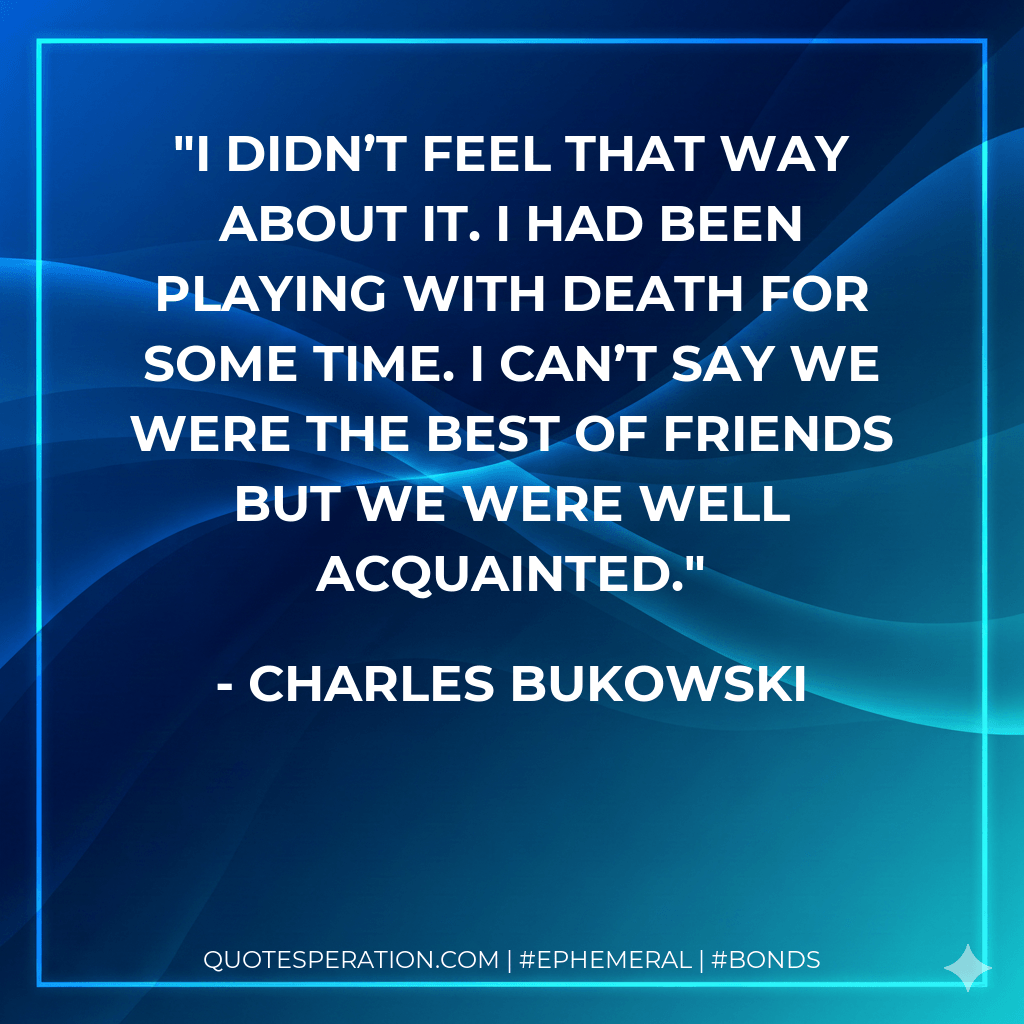 I didn’t feel that way about it. I had been playing with death for some time. I can’t say we were the best of friends but we were well acquainted. - Charles Bukowski