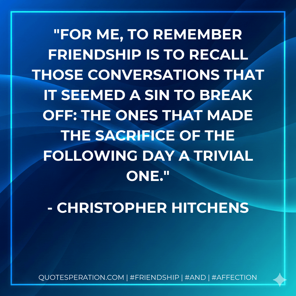 For me, to remember friendship is to recall those conversations that it seemed a sin to break off: the ones that made the sacrifice of the following day a trivial one. - Christopher Hitchens