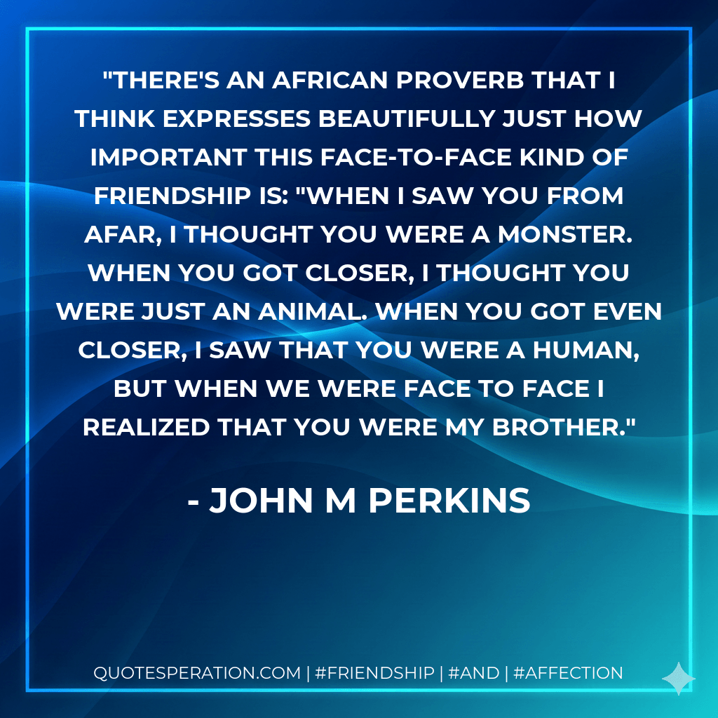 There's an African proverb that I think expresses beautifully just how important this face-to-face kind of friendship is: "When I saw you from afar, I thought you were a monster. When you got closer, I thought you were just an animal. When you got even closer, I saw that you were a human, but when we were face to face I realized that you were my brother. - John M Perkins