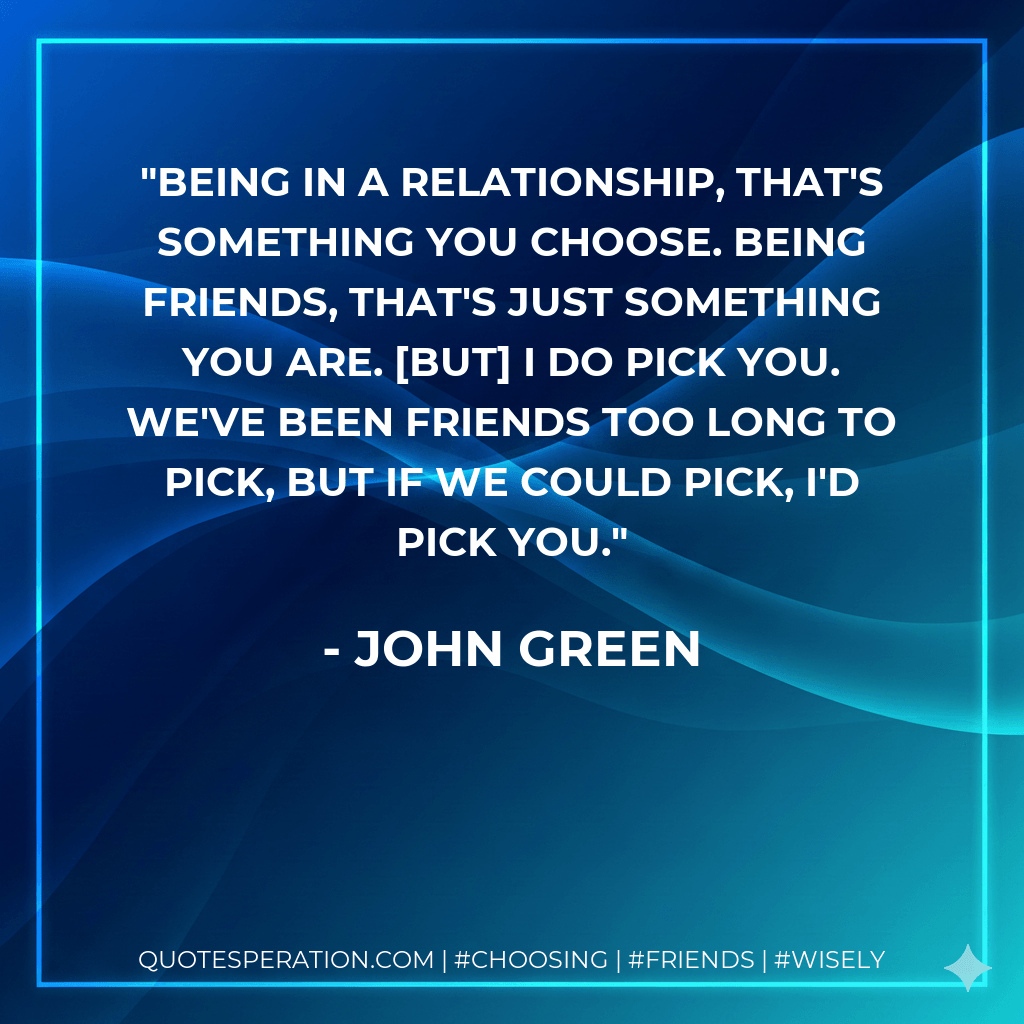 Being in a relationship, that's something you choose. Being friends, that's just something you are. But I do pick you. We've been friends too long to pick, but if we could pick, I'd pick you. - John Green