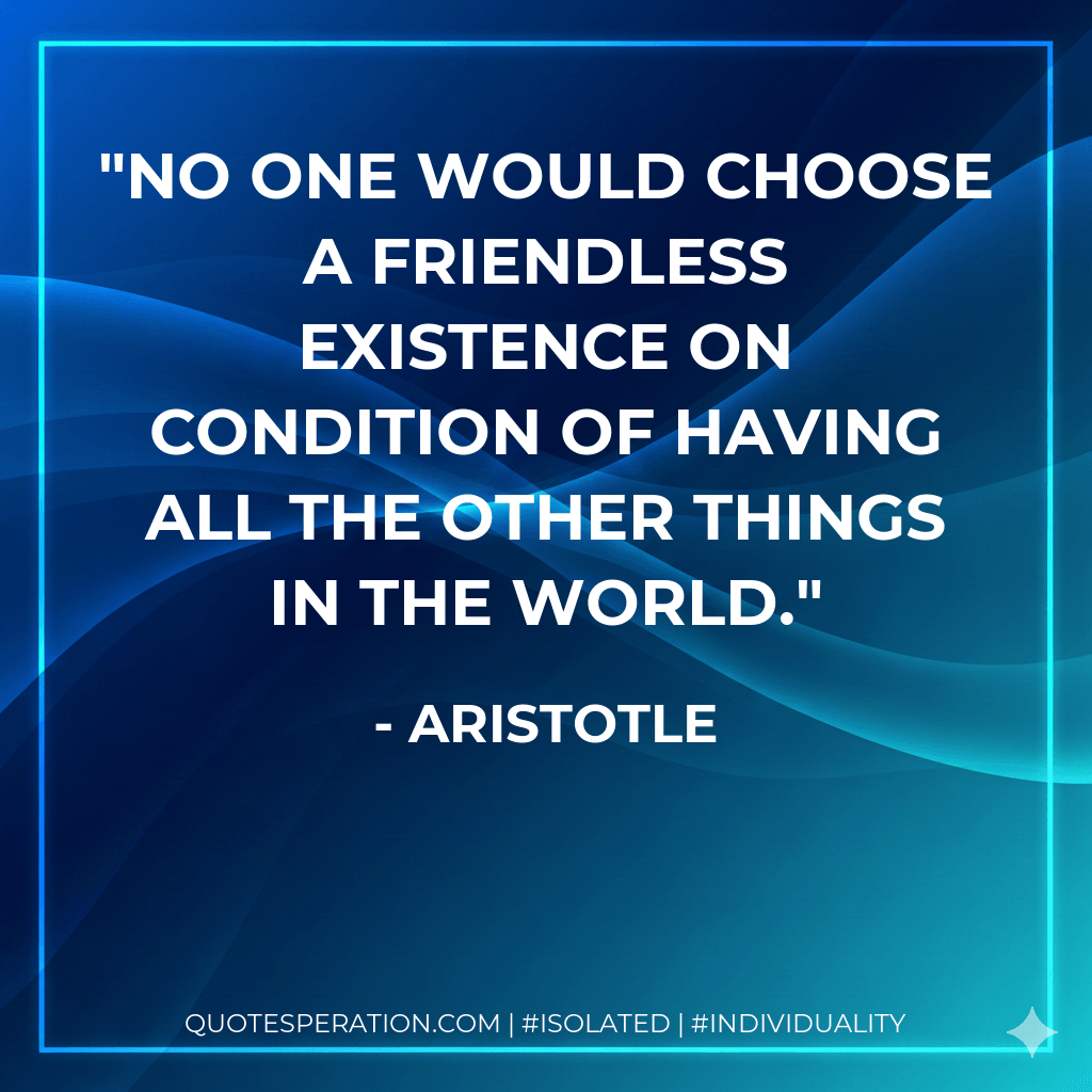 No one would choose a friendless existence on condition of having all the other things in the world. - Aristotle