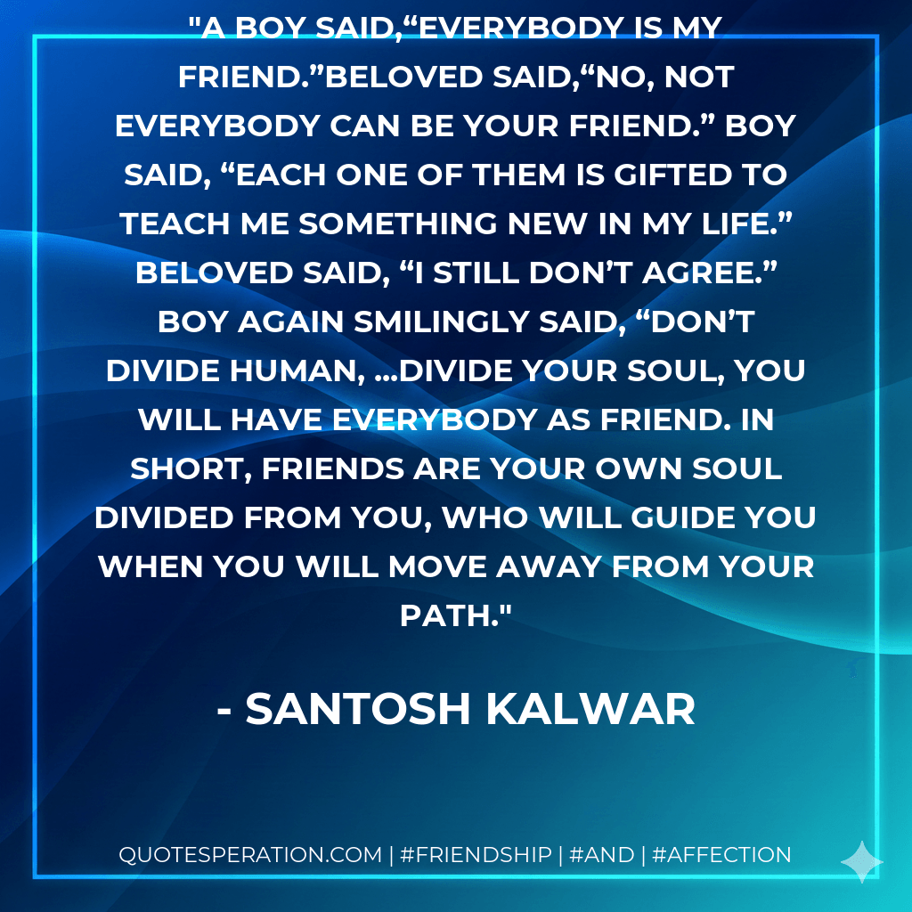 A boy said,“Everybody is my friend.”Beloved said,“No, not everybody can be your friend.” Boy said, “Each one of them is gifted to teach me something new in my life.” Beloved said, “I still don’t agree.” Boy again smilingly said, “Don’t divide human, ...divide your soul, you will have everybody as friend. In short, Friends are your own soul divided from you, who will guide you when you will move away from your path. - Santosh Kalwar