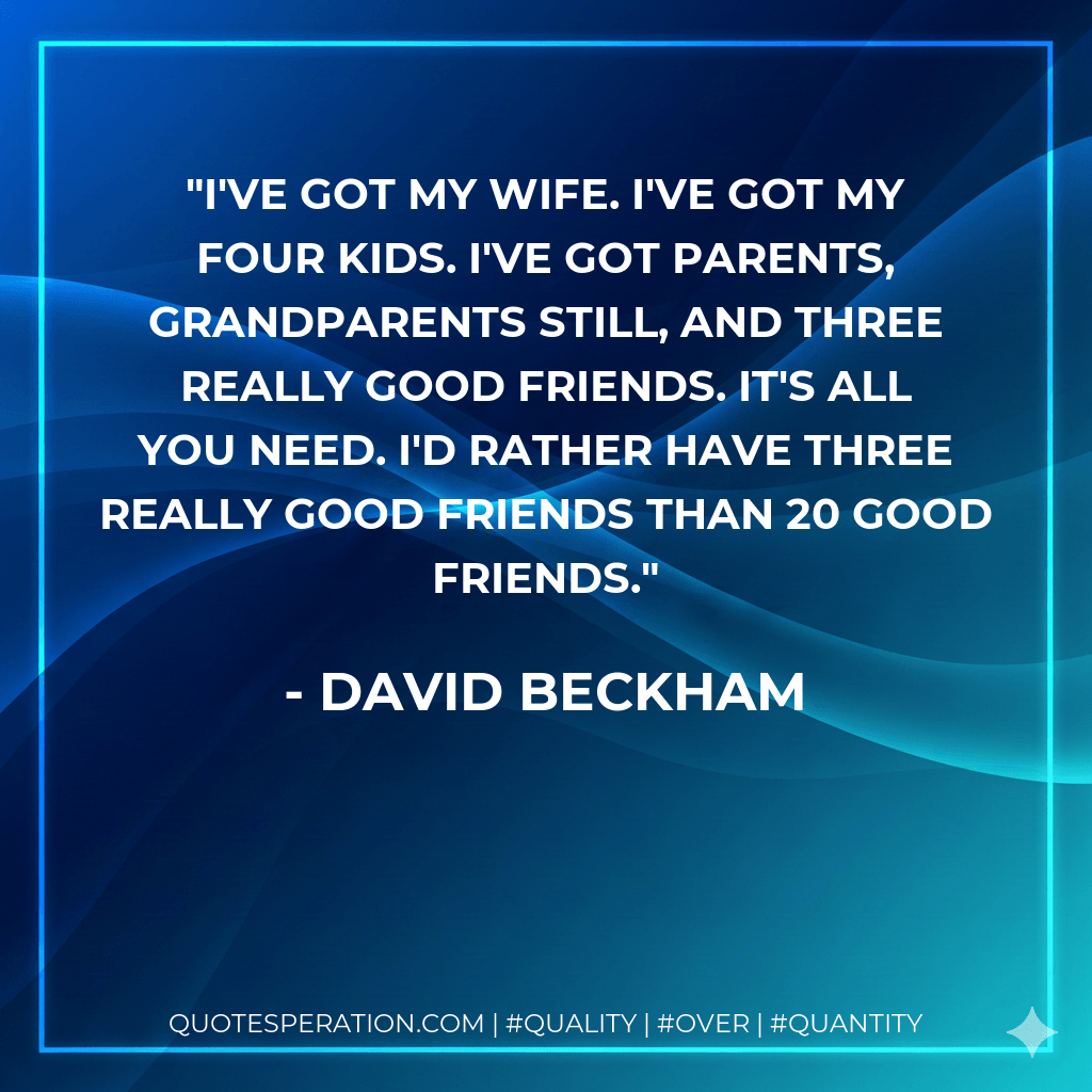 I've got my wife. I've got my four kids. I've got parents, grandparents still, and three really good friends. It's all you need. I'd rather have three really good friends than 20 good friends. - David Beckham