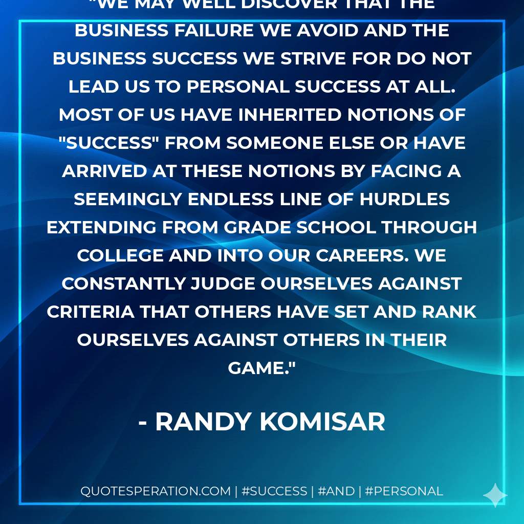 We may well discover that the business failure we avoid and the business success we strive for do not lead us to personal success at all. Most of us have inherited notions of "success" from someone else or have arrived at these notions by facing a seemingly endless line of hurdles extending from grade school through college and into our careers. We constantly judge ourselves against criteria that others have set and rank ourselves against others in their game. - Randy Komisar