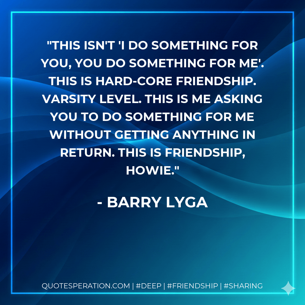 This isn't 'I do something for you, you do something for me'. This is hard-core friendship. Varsity level. This is me asking you to do something for me without getting anything in return. This is friendship, Howie. - Barry Lyga