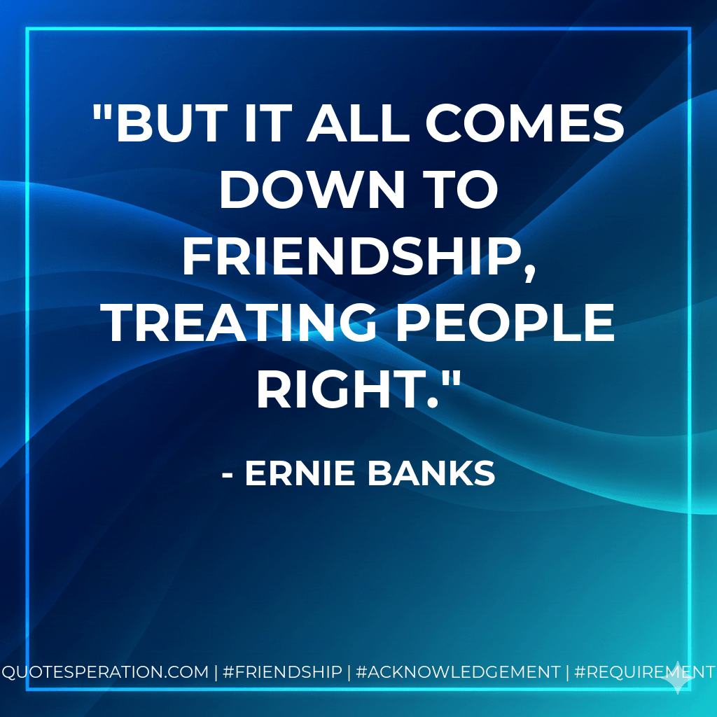 But it all comes down to friendship, treating people right. - Ernie Banks
