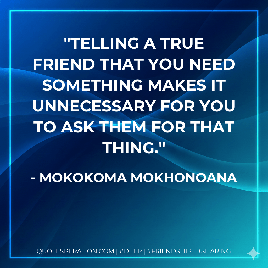 Telling a true friend that you need something makes it unnecessary for you to ask them for that thing. - Mokokoma Mokhonoana