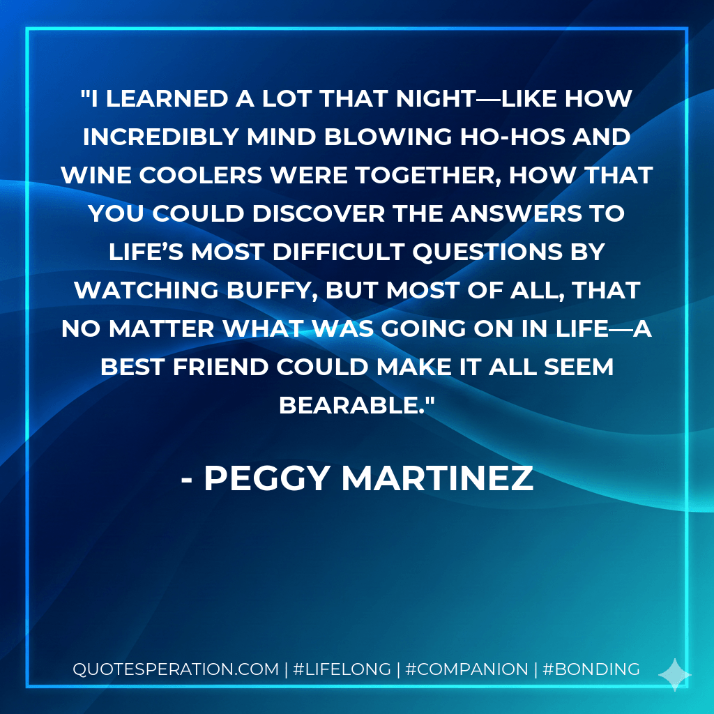 I learned a lot that night—like how incredibly mind blowing ho-hos and wine coolers were together, how that you could discover the answers to life’s most difficult questions by watching Buffy, but most of all, that no matter what was going on in life—a best friend could make it all seem bearable. - Peggy Martinez