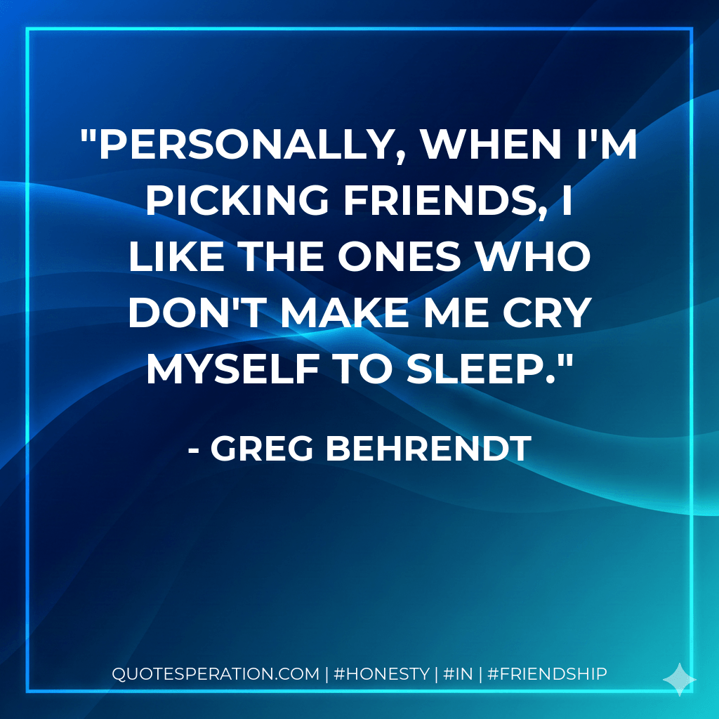 Personally, when I'm picking friends, I like the ones who don't make me cry myself to sleep. - Greg Behrendt