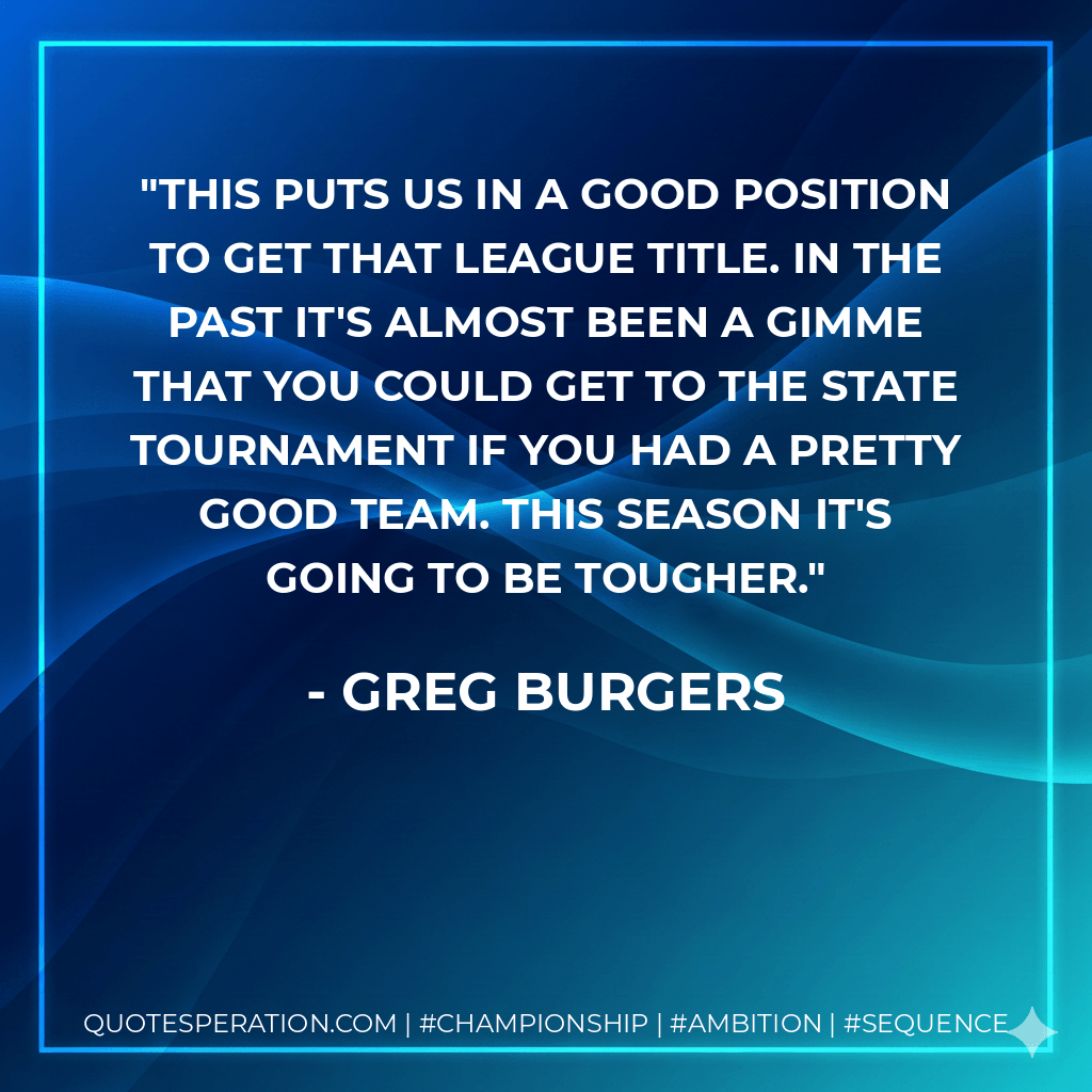 This puts us in a good position to get that league title. In the past it's almost been a gimme that you could get to the state tournament if you had a pretty good team. This season it's going to be tougher. - Greg Burgers