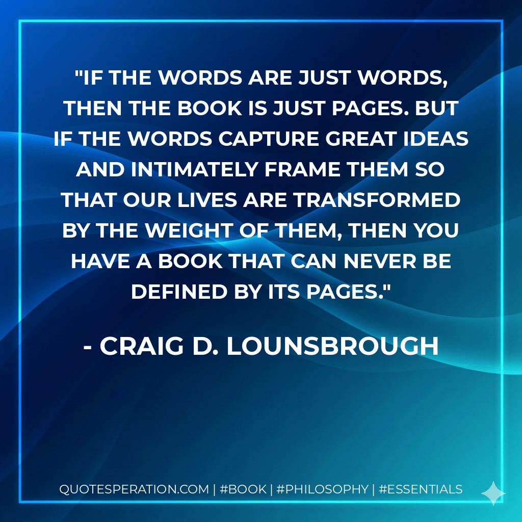 If the words are just words, then the book is just pages. But if the words capture great ideas and intimately frame them so that our lives are transformed by the weight of them, then you have a book that can never be defined by its pages. - Craig D. Lounsbrough
