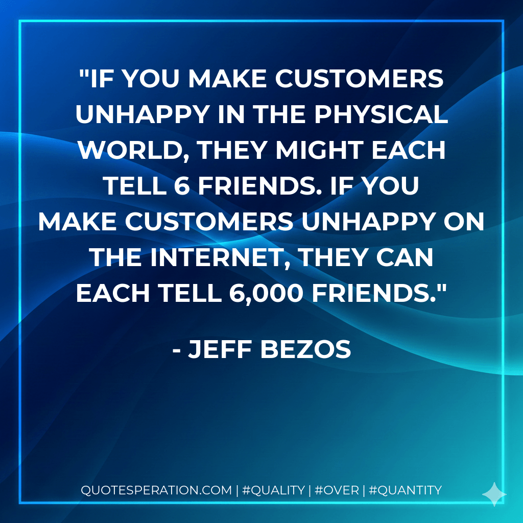 If you make customers unhappy in the physical world, they might each tell 6 friends. If you make customers unhappy on the Internet, they can each tell 6,000 friends. - JEFF BEZOS