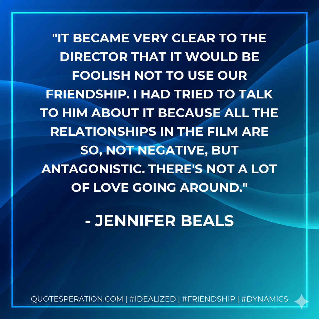 It became very clear to the director that it would be foolish not to use our friendship. I had tried to talk to him about it because all the relationships in the film are so, not negative, but antagonistic. There's not a lot of love going around. - Jennifer Beals