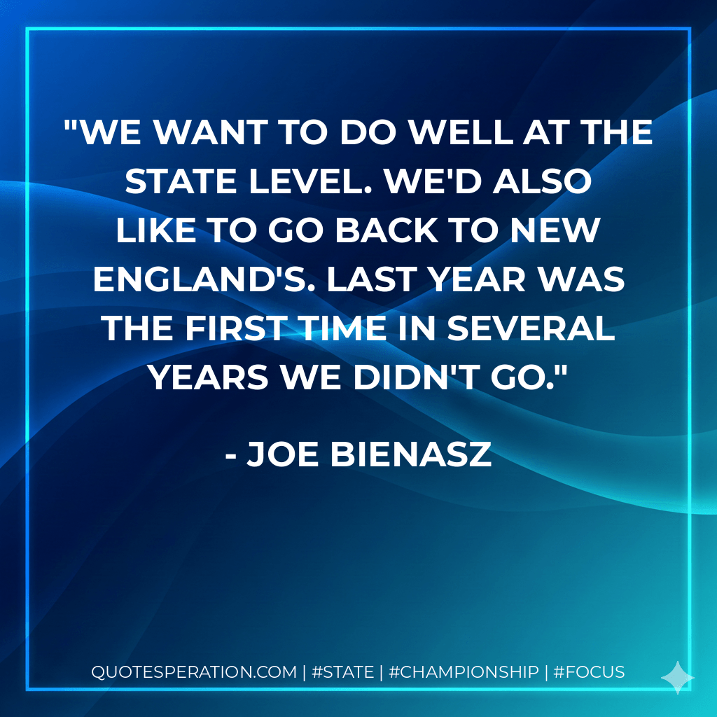 We want to do well at the state level. We'd also like to go back to New England's. Last year was the first time in several years we didn't go. - Joe Bienasz
