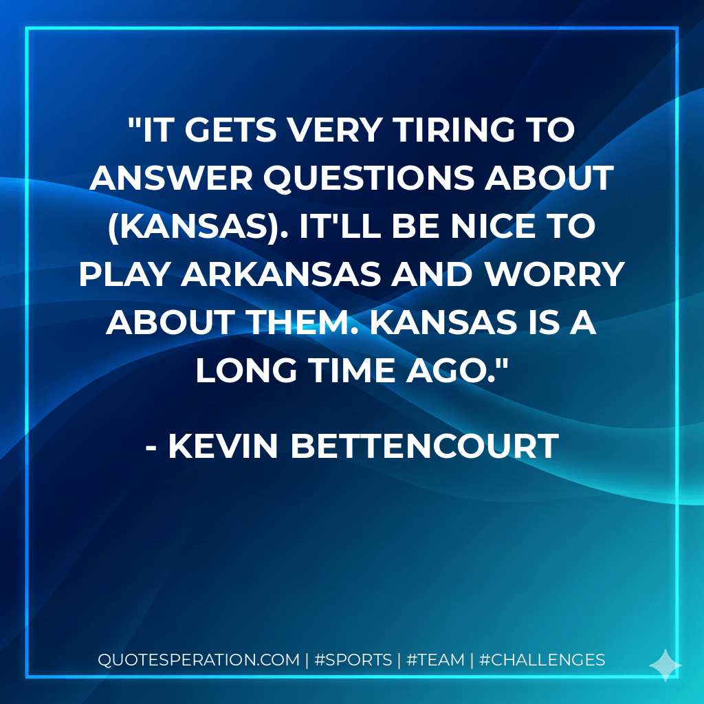 It gets very tiring to answer questions about (Kansas). It'll be nice to play Arkansas and worry about them. Kansas is a long time ago. - Kevin Bettencourt
