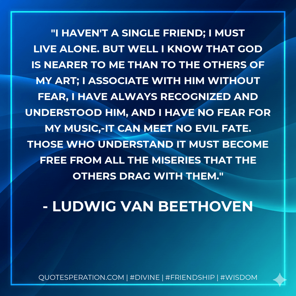I haven't a single friend; I must live alone. But well I know that God is nearer to me than to the others of my art; I associate with Him without fear, I have always recognized and understood Him, and I have no fear for my music,-it can meet no evil fate. Those who understand it must become free from all the miseries that the others drag with them. - Ludwig van Beethoven