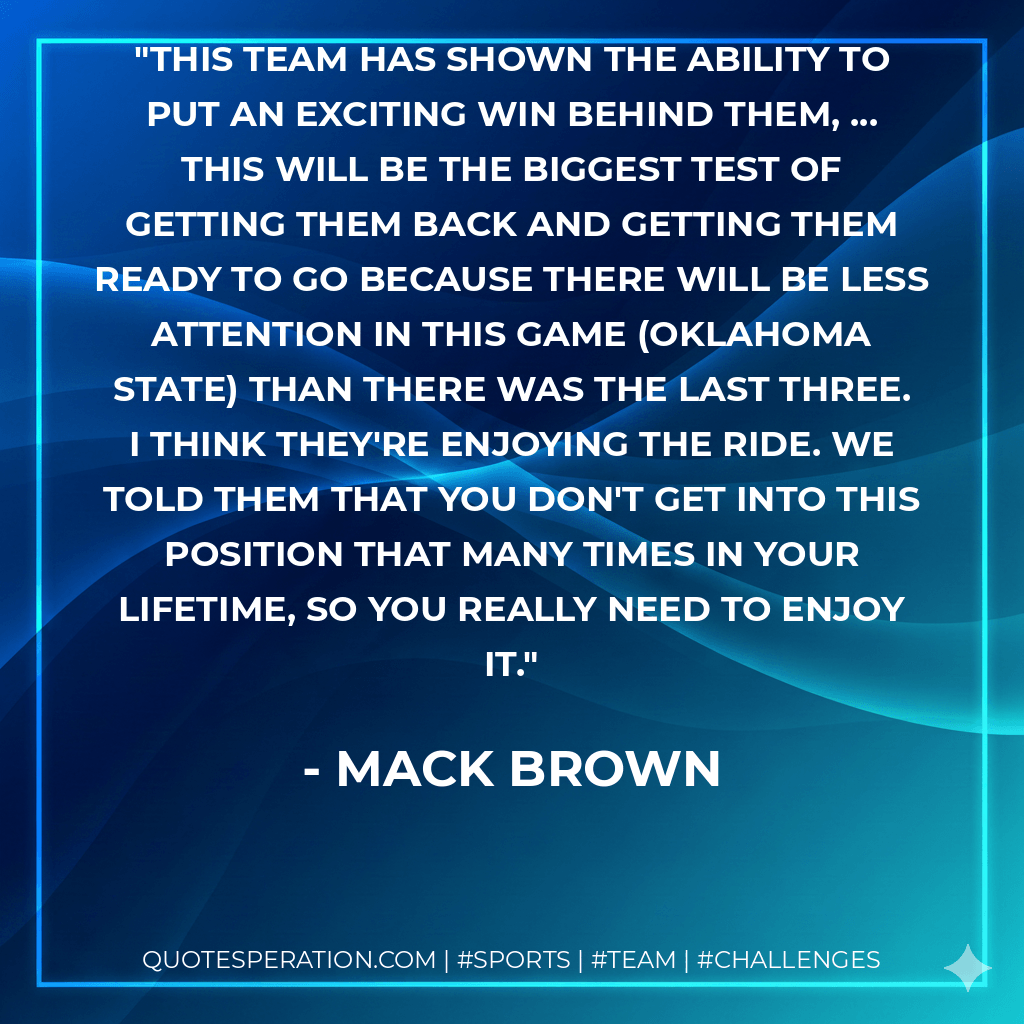 This team has shown the ability to put an exciting win behind them, ... This will be the biggest test of getting them back and getting them ready to go because there will be less attention in this game (Oklahoma State) than there was the last three. I think they're enjoying the ride. We told them that you don't get into this position that many times in your lifetime, so you really need to enjoy it. - Mack Brown