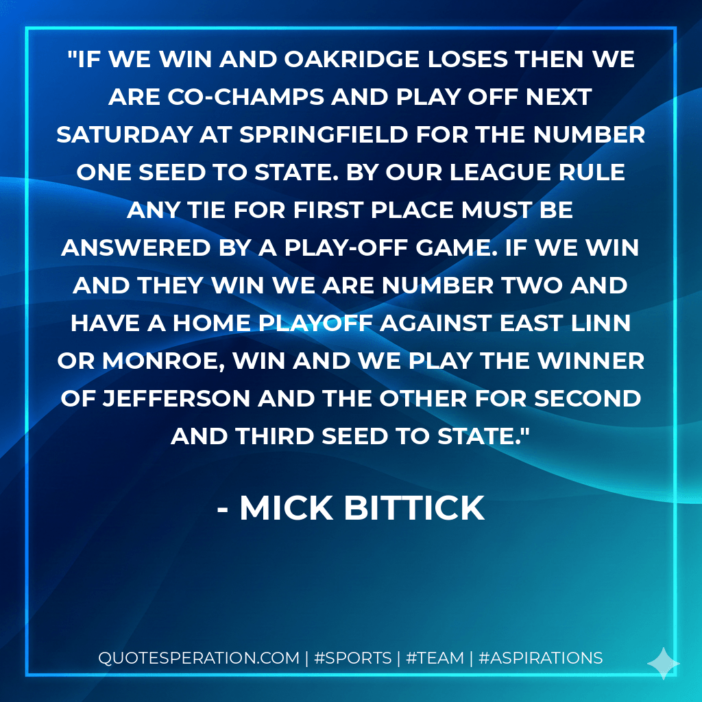 If we win and Oakridge loses then we are co-champs and play off next Saturday at Springfield for the number one seed to state. By our league rule any tie for first place must be answered by a play-off game. If we win and they win we are number two and have a home playoff against East Linn or Monroe, win and we play the winner of Jefferson and the other for second and third seed to state. - Mick Bittick