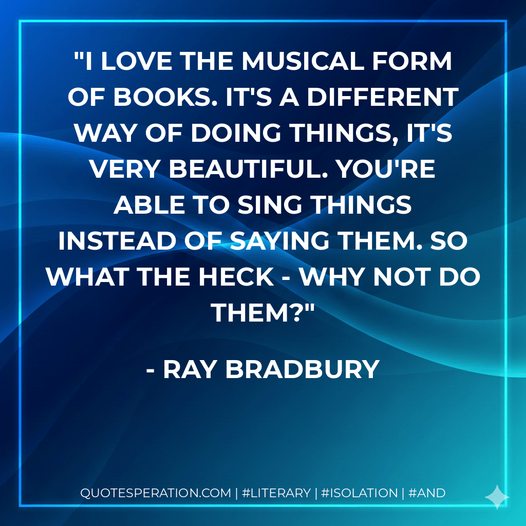 I love the musical form of books. It's a different way of doing things, it's very beautiful. You're able to sing things instead of saying them. So what the heck - why not do them? - Ray Bradbury