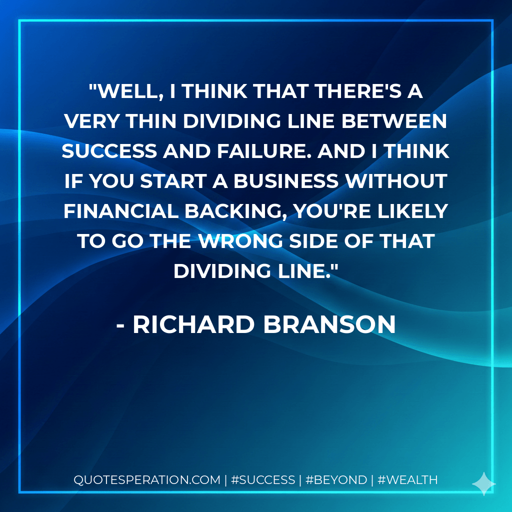 Well, I think that there's a very thin dividing line between success and failure. And I think if you start a business without financial backing, you're likely to go the wrong side of that dividing line. - Richard Branson