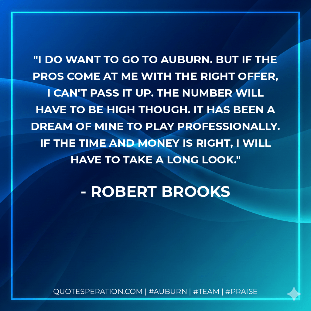 I do want to go to Auburn. But if the pros come at me with the right offer, I can't pass it up. The number will have to be high though. It has been a dream of mine to play professionally. If the time and money is right, I will have to take a long look. - Robert Brooks