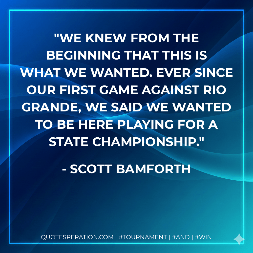 We knew from the beginning that this is what we wanted. Ever since our first game against Rio Grande, we said we wanted to be here playing for a state championship. - Scott Bamforth
