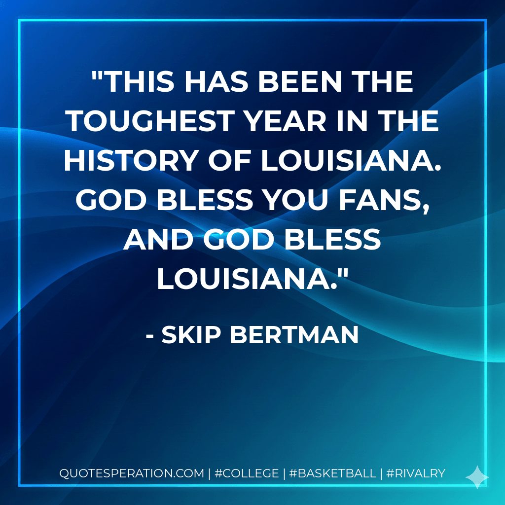 This has been the toughest year in the history of Louisiana. God bless you fans, and God bless Louisiana. - Skip Bertman