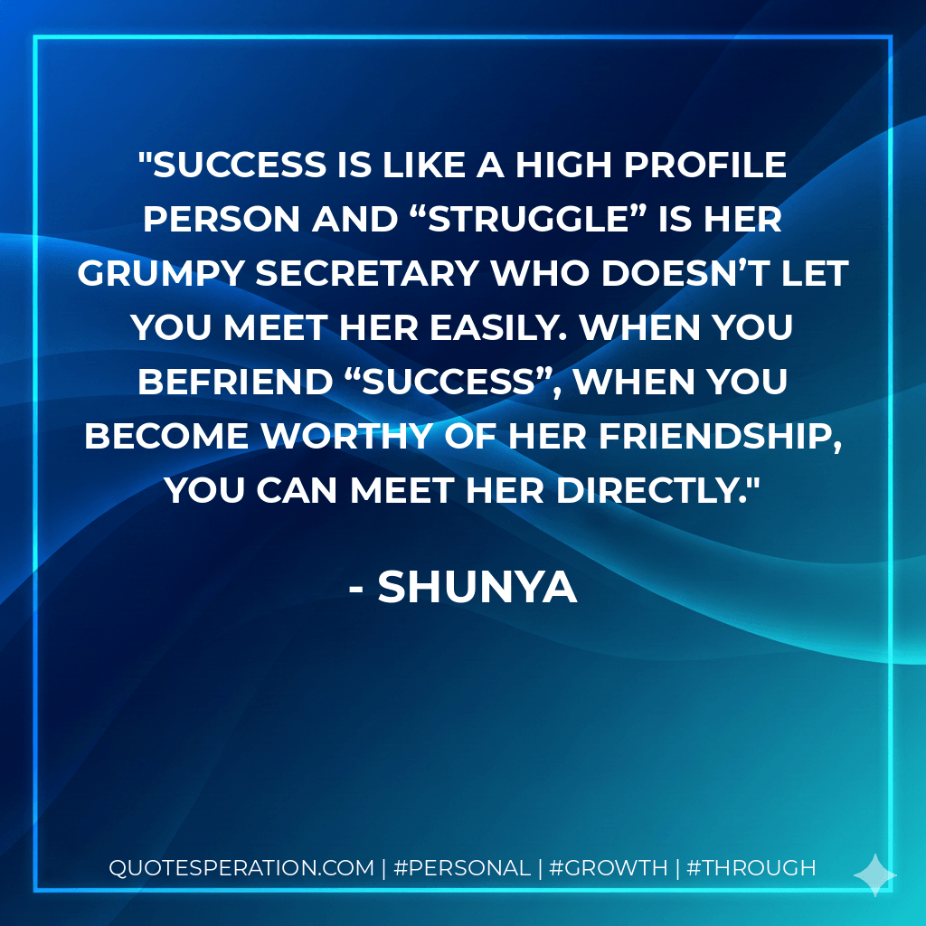 Success is like a high profile person and “Struggle” is her grumpy secretary who doesn’t let you meet her easily. When you befriend “Success”, when you become worthy of her friendship, you can meet her directly. - Shunya