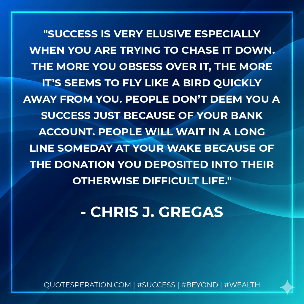 Success is very elusive especially when you are trying to chase it down. The more you obsess over it, the more it’s seems to fly like a bird quickly away from you. People don’t deem you a success just because of your bank account. People will wait in a long line someday at your wake because of the donation you deposited into their otherwise difficult life. - Chris J. Gregas