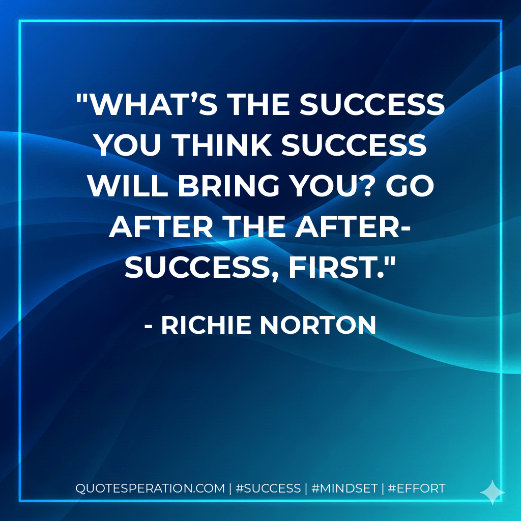 What’s the success you think success will bring you? Go after the after-success, first. - Richie Norton