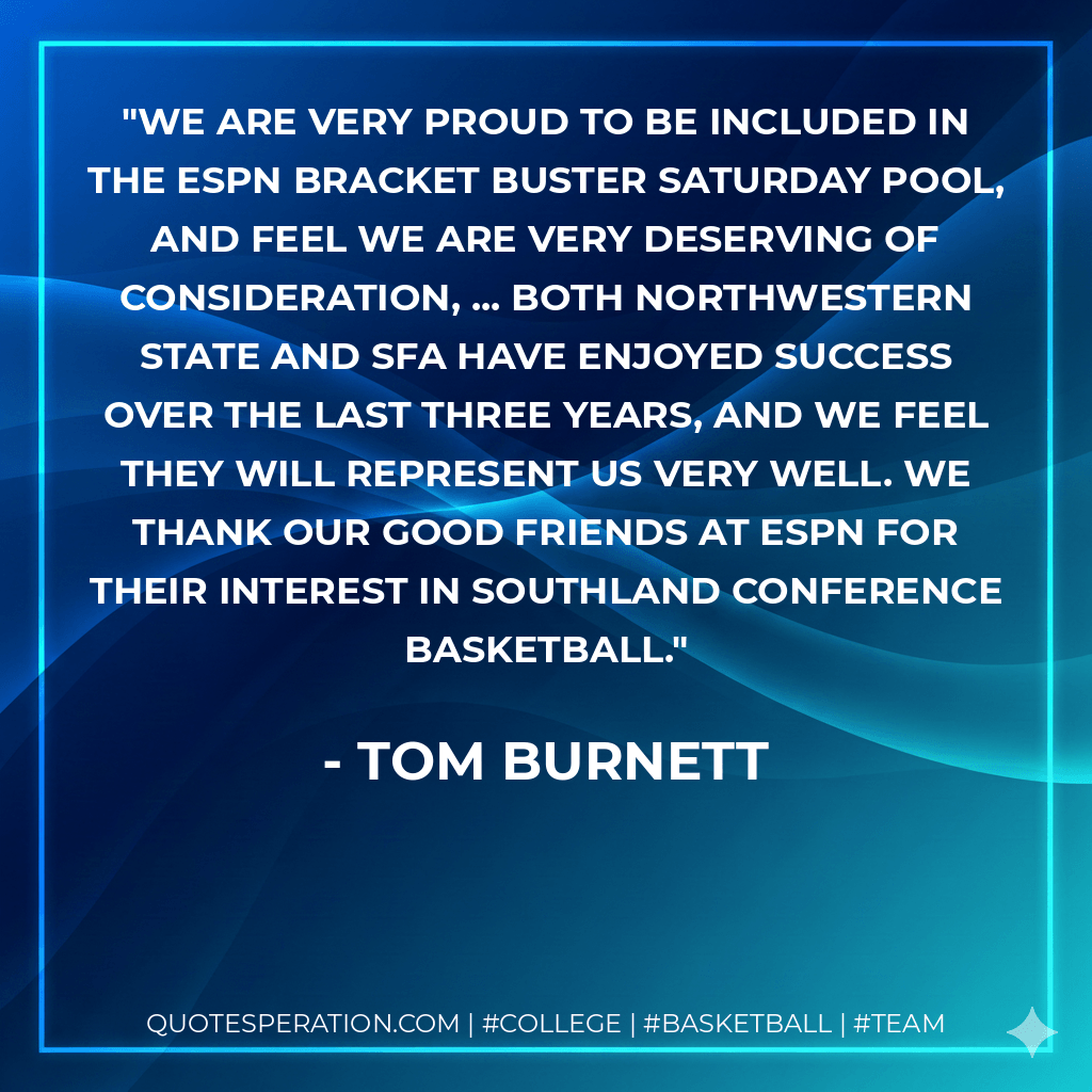 We are very proud to be included in the ESPN Bracket Buster Saturday pool, and feel we are very deserving of consideration, ... Both Northwestern State and SFA have enjoyed success over the last three years, and we feel they will represent us very well. We thank our good friends at ESPN for their interest in Southland Conference basketball. - Tom Burnett