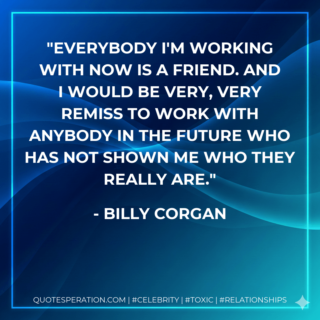 Everybody I'm working with now is a friend. And I would be very, very remiss to work with anybody in the future who has not shown me who they really are. - Billy Corgan