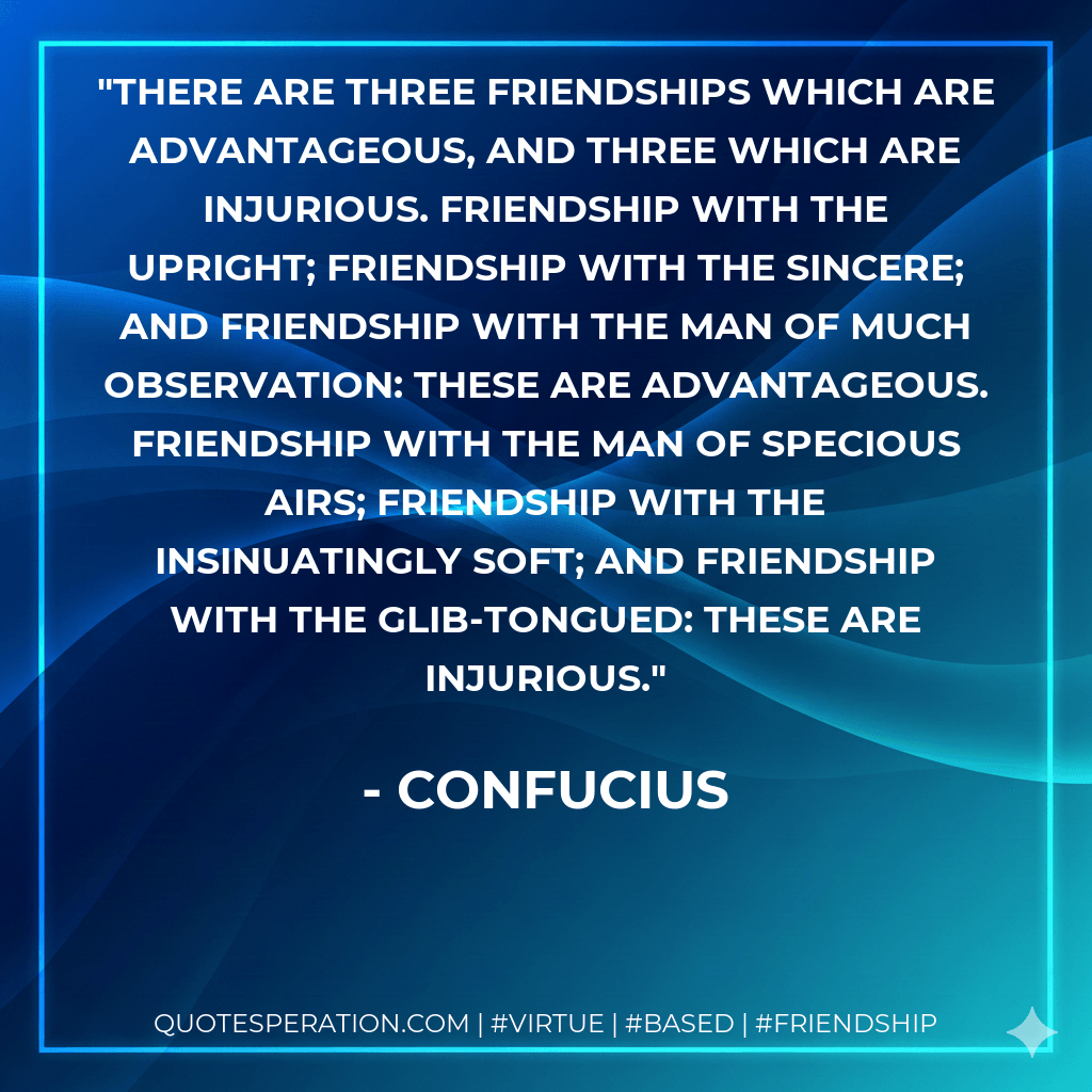 There are three friendships which are advantageous, and three which are injurious. Friendship with the upright; friendship with the sincere; and friendship with the man of much observation: these are advantageous. Friendship with the man of specious airs; friendship with the insinuatingly soft; and friendship with the glib-tongued: these are injurious. - Confucius