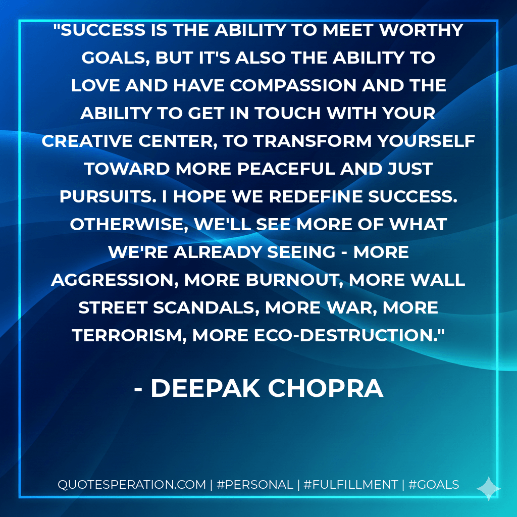 Success is the ability to meet worthy goals, but it's also the ability to love and have compassion and the ability to get in touch with your creative center, to transform yourself toward more peaceful and just pursuits. I hope we redefine success. Otherwise, we'll see more of what we're already seeing - more aggression, more burnout, more Wall Street scandals, more war, more terrorism, more eco-destruction. - Deepak Chopra