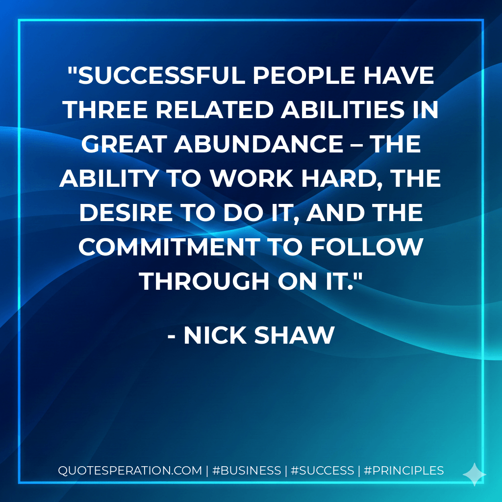 Successful people have three related abilities in great abundance – the ability to work hard, the desire to do it, and the commitment to follow through on it. - Nick Shaw