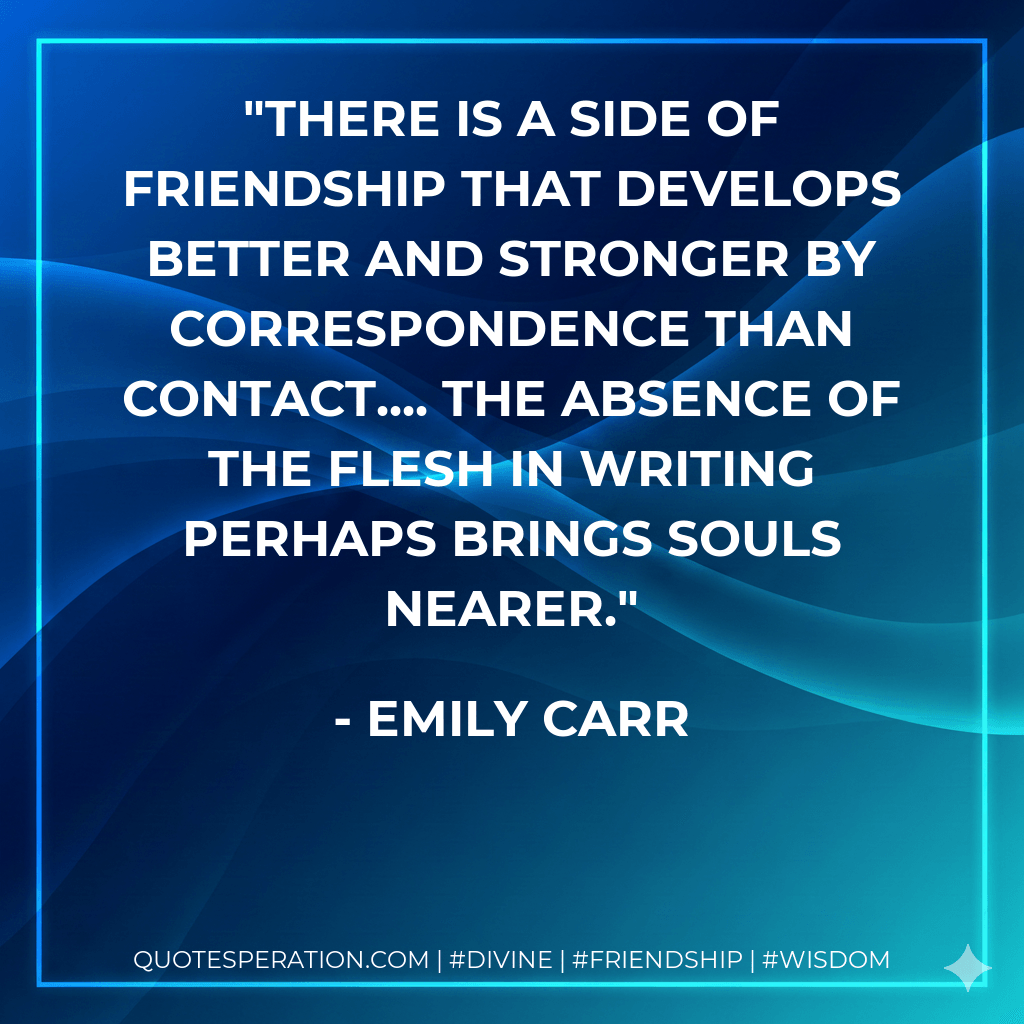 There is a side of friendship that develops better and stronger by correspondence than contact.... The absence of the flesh in writing perhaps brings souls nearer. - Emily Carr