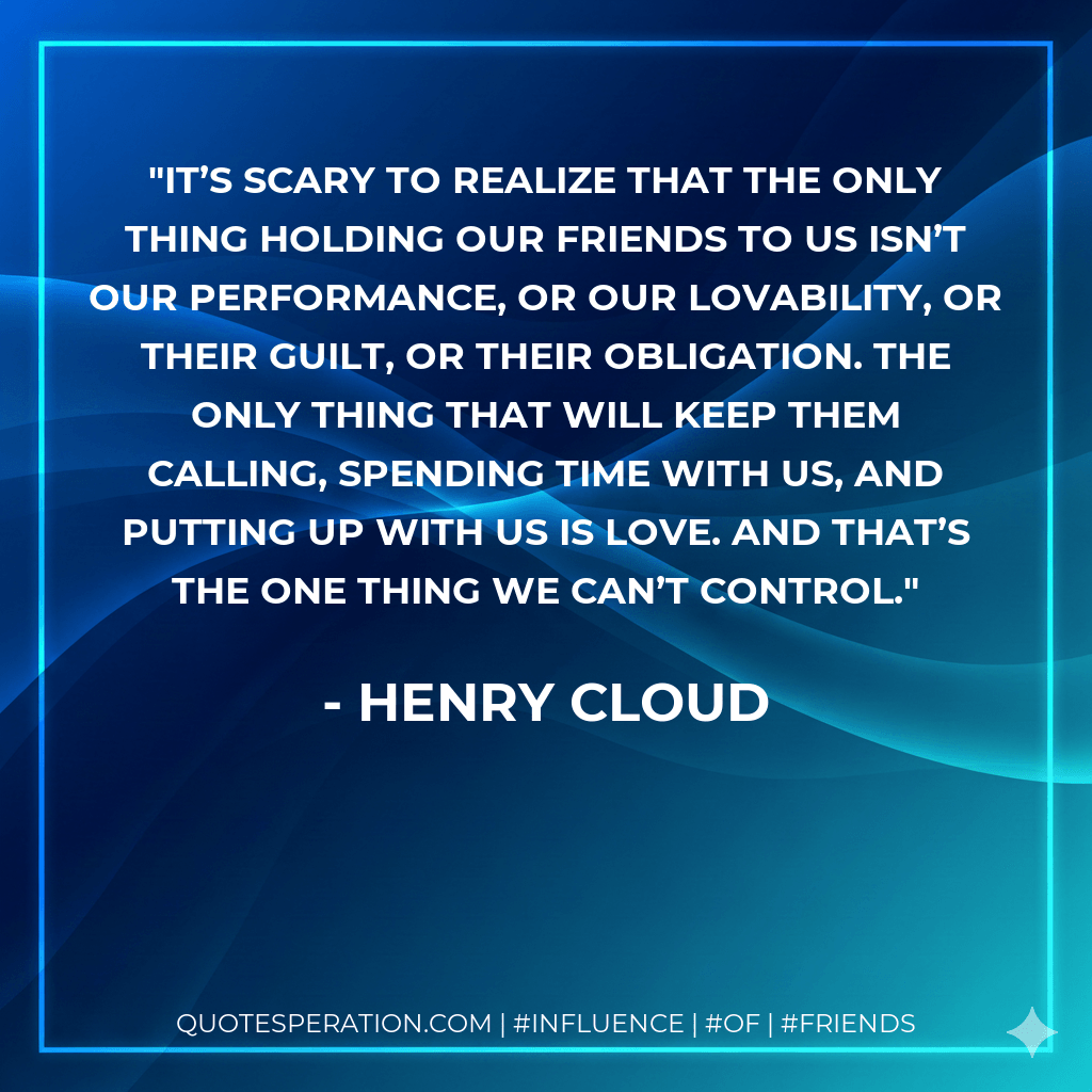 It’s scary to realize that the only thing holding our friends to us isn’t our performance, or our lovability, or their guilt, or their obligation. The only thing that will keep them calling, spending time with us, and putting up with us is love. And that’s the one thing we can’t control. - Henry Cloud