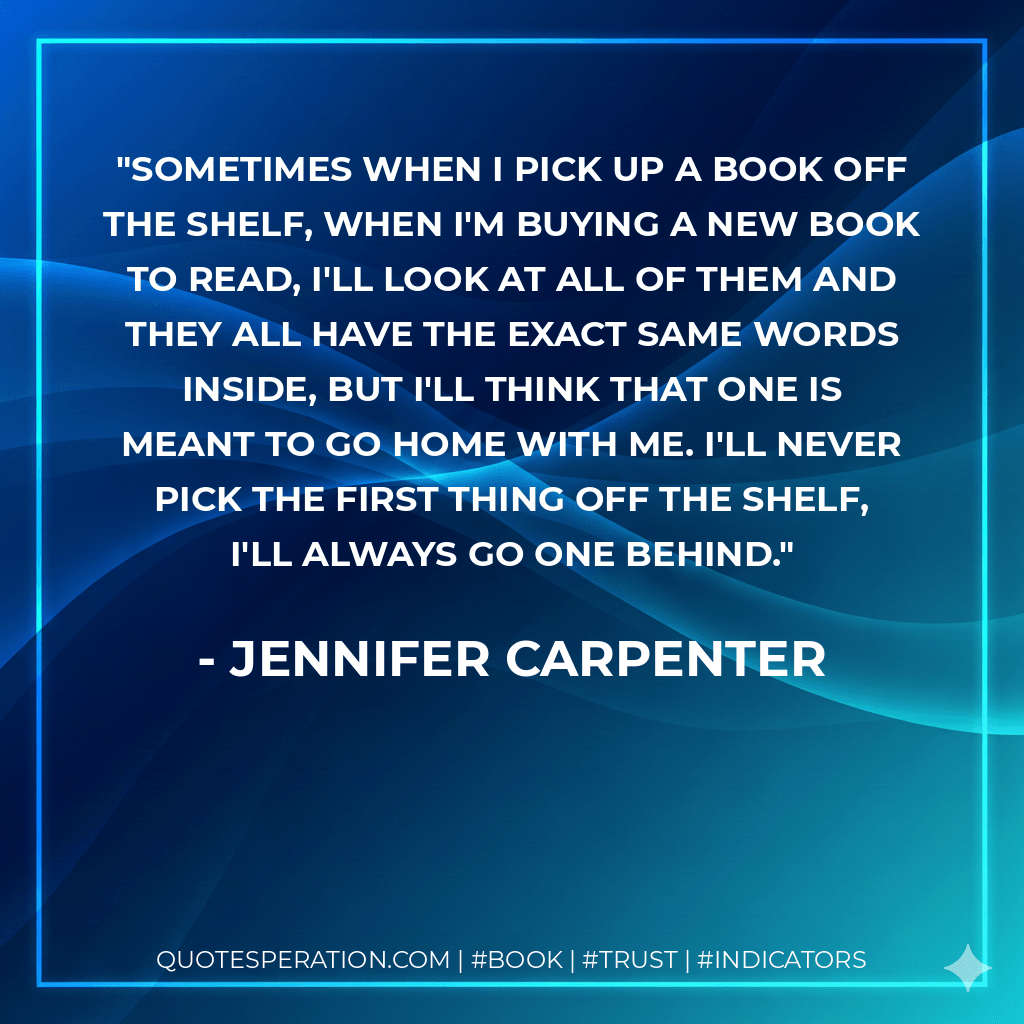 Sometimes when I pick up a book off the shelf, when I'm buying a new book to read, I'll look at all of them and they all have the exact same words inside, but I'll think that one is meant to go home with me. I'll never pick the first thing off the shelf, I'll always go one behind. - Jennifer Carpenter