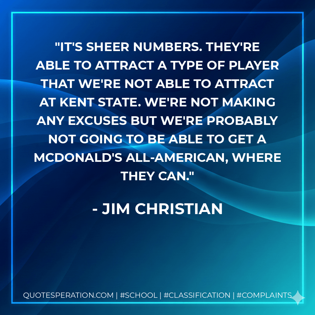 It's sheer numbers. They're able to attract a type of player that we're not able to attract at Kent State. We're not making any excuses but we're probably not going to be able to get a McDonald's All-American, where they can. - Jim Christian