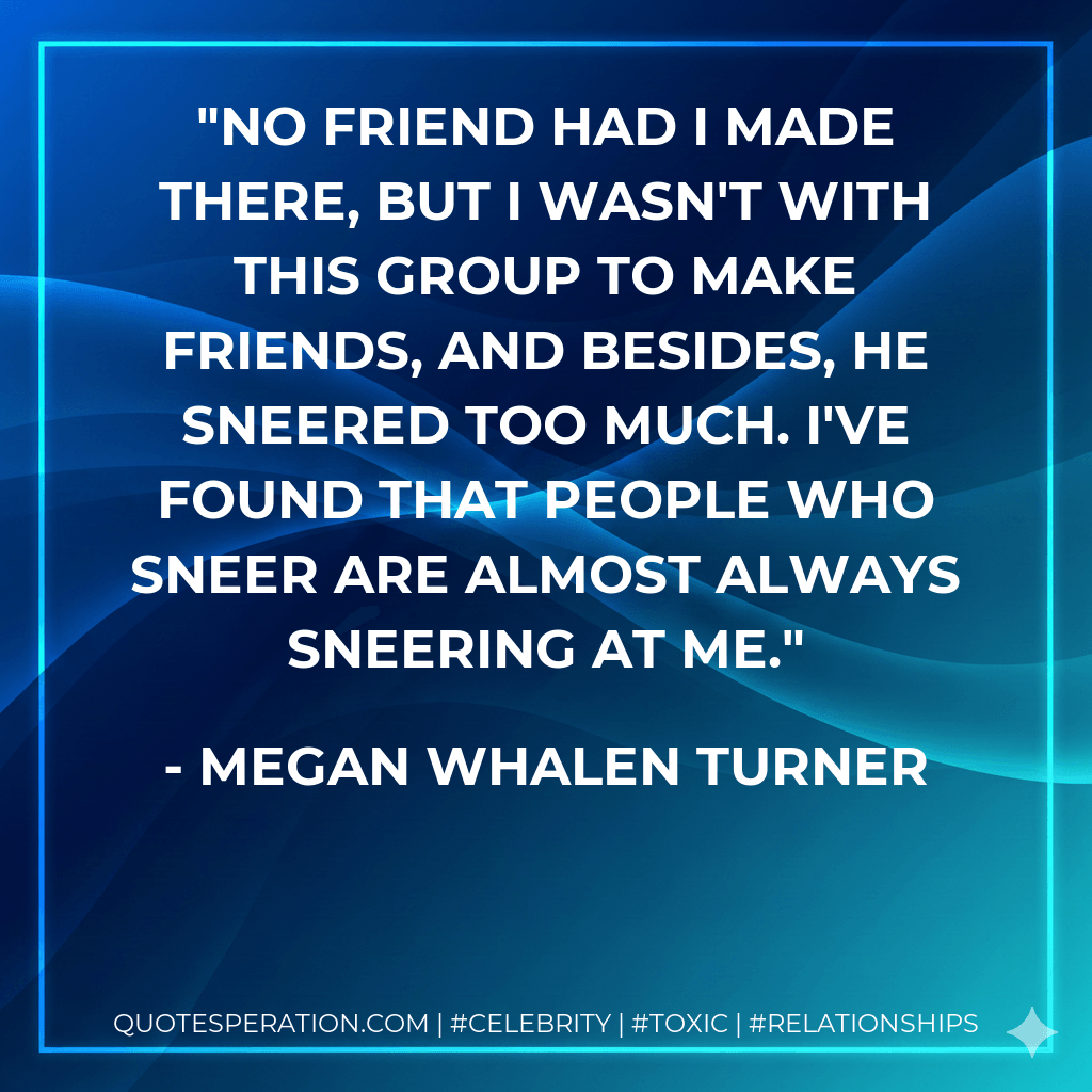 No friend had I made there, but I wasn't with this group to make friends, and besides, he sneered too much. I've found that people who sneer are almost always sneering at me. - Megan Whalen Turner