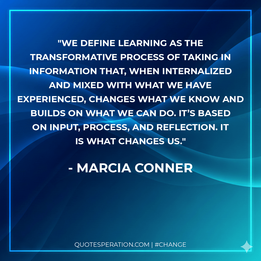 We define learning as the transformative process of taking in information that, when internalized and mixed with what we have experienced, changes what we know and builds on what we can do. It’s based on input, process, and reflection. It is what changes us.