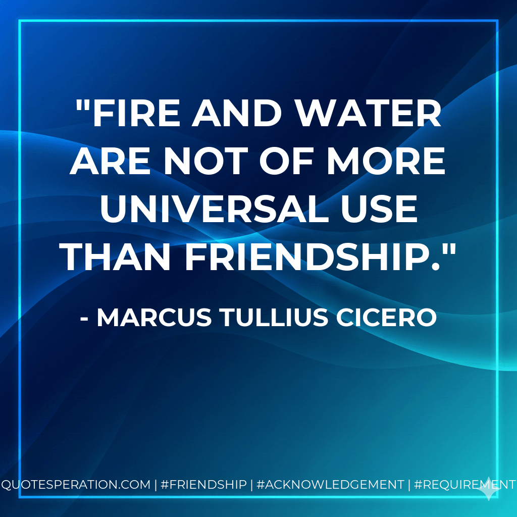Fire and water are not of more universal use than friendship. - Marcus Tullius Cicero